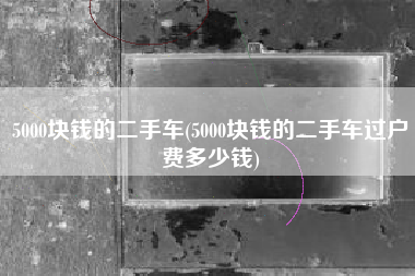 5000块钱的二手车(5000块钱的二手车过户费多少钱)