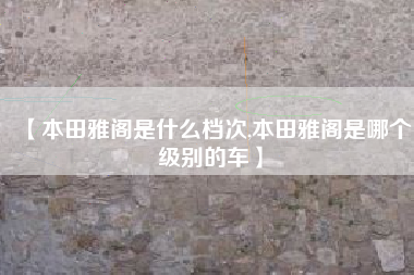 【本田雅阁是什么档次,本田雅阁是哪个级别的车】