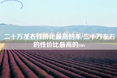 二十万左右性价比最高的车/二十万左右的性价比最高的suv