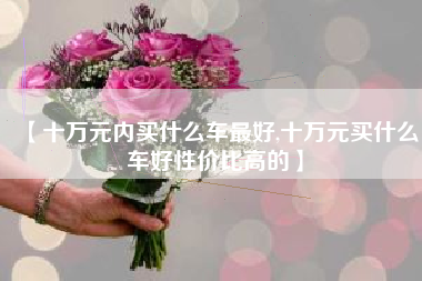 【十万元内买什么车最好,十万元买什么车好性价比高的】 【十万元内买什么车最好,十万元买什么车好性价比高的】