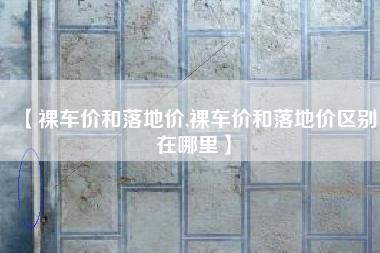 【裸车价和落地价,裸车价和落地价区别在哪里】 【裸车价和落地价,裸车价和落地价区别在哪里】