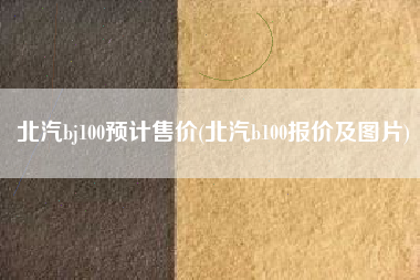 北汽bj100预计售价(北汽b100报价及图片) 北汽bj100预计售价(北汽b100报价及图片)