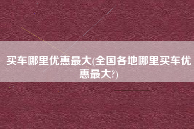 买车哪里优惠最大(全国各地哪里买车优惠最大?)