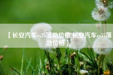 【长安汽车cs75落地价格,长安汽车cs55落地价格】