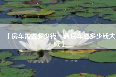 【房车需要多少钱一辆,房车要多少钱大概】 【房车需要多少钱一辆,房车要多少钱大概】