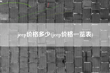 jeep价格多少(jeep价格一览表) jeep价格多少(jeep价格一览表)