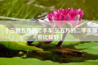 【三到五万的二手车,三五万的二手车哪些比较好】 【三到五万的二手车,三五万的二手车哪些比较好】