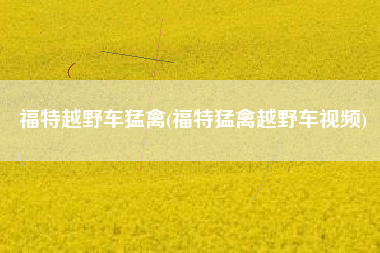 福特越野车猛禽(福特猛禽越野车视频) 福特越野车猛禽(福特猛禽越野车视频)