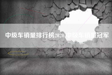 中级车销量排行榜2020/中级车销量冠军 中级车销量排行榜2020/中级车销量冠军