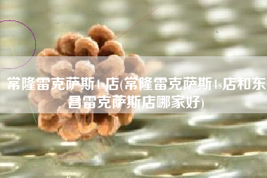 常隆雷克萨斯4s店(常隆雷克萨斯4s店和东昌雷克萨斯店哪家好) 常隆雷克萨斯4s店(常隆雷克萨斯4s店和东昌雷克萨斯店哪家好)