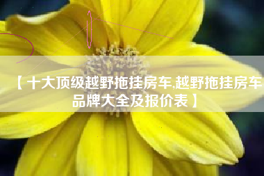 【十大顶级越野拖挂房车,越野拖挂房车品牌大全及报价表】 【十大顶级越野拖挂房车,越野拖挂房车品牌大全及报价表】