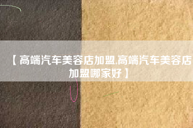 【高端汽车美容店加盟,高端汽车美容店加盟哪家好】 【高端汽车美容店加盟,高端汽车美容店加盟哪家好】