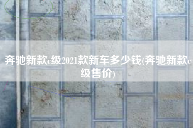 奔驰新款c级2021款新车多少钱(奔驰新款c级售价) 奔驰新款c级2021款新车多少钱(奔驰新款c级售价)