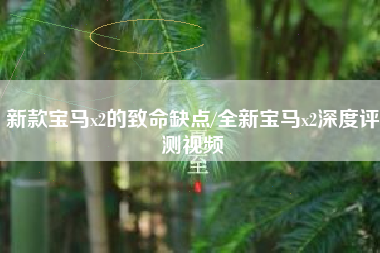 新款宝马x2的致命缺点/全新宝马x2深度评测视频 新款宝马x2的致命缺点/全新宝马x2深度评测视频