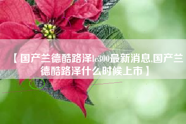 【国产兰德酷路泽lc300最新消息,国产兰德酷路泽什么时候上市】 【国产兰德酷路泽lc300最新消息,国产兰德酷路泽什么时候上市】