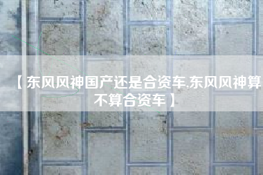 【东风风神国产还是合资车,东风风神算不算合资车】